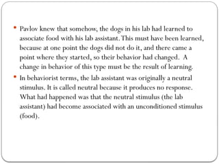  Pavlov knew that somehow, the dogs in his lab had learned to
associate food with his lab assistant.This must have been learned,
because at one point the dogs did not do it, and there came a
point where they started, so their behavior had changed. A
change in behavior of this type must be the result of learning.
 In behaviorist terms, the lab assistant was originally a neutral
stimulus. It is called neutral because it produces no response.
What had happened was that the neutral stimulus (the lab
assistant) had become associated with an unconditioned stimulus
(food).
 