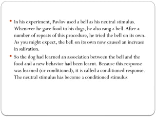  In his experiment, Pavlov used a bell as his neutral stimulus.
Whenever he gave food to his dogs, he also rang a bell.After a
number of repeats of this procedure, he tried the bell on its own.
As you might expect, the bell on its own now caused an increase
in salivation.
 So the dog had learned an association between the bell and the
food and a new behavior had been learnt. Because this response
was learned (or conditioned), it is called a conditioned response.
The neutral stimulus has become a conditioned stimulus
 