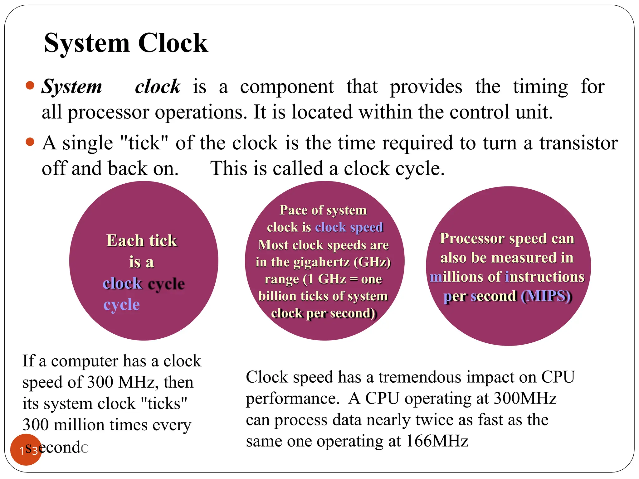 System Clock
⚫ System clock is a component that provides the timing for
all processor operations. It is located within the control unit.
⚫ A single "tick" of the clock is the time required to turn a transistor
off and back on. This is called a clock cycle.
Each tick
is a
clock
cycle
Pace of system
clock is clock speed
Most clock speeds are
in the gigahertz (GHz)
range (1 GHz = one
billion ticks of system
clock per second)
Processor speed can
also be measured in
millions of instructions
per second (MIPS)
Clock speed has a tremendous impact on CPU
performance. A CPU operating at 300MHz
can process data nearly twice as fast as the
same one operating at 166MHz
If a computer has a clock
speed of 300 MHz, then
its system clock "ticks"
300 million times every
1s3econdC
 