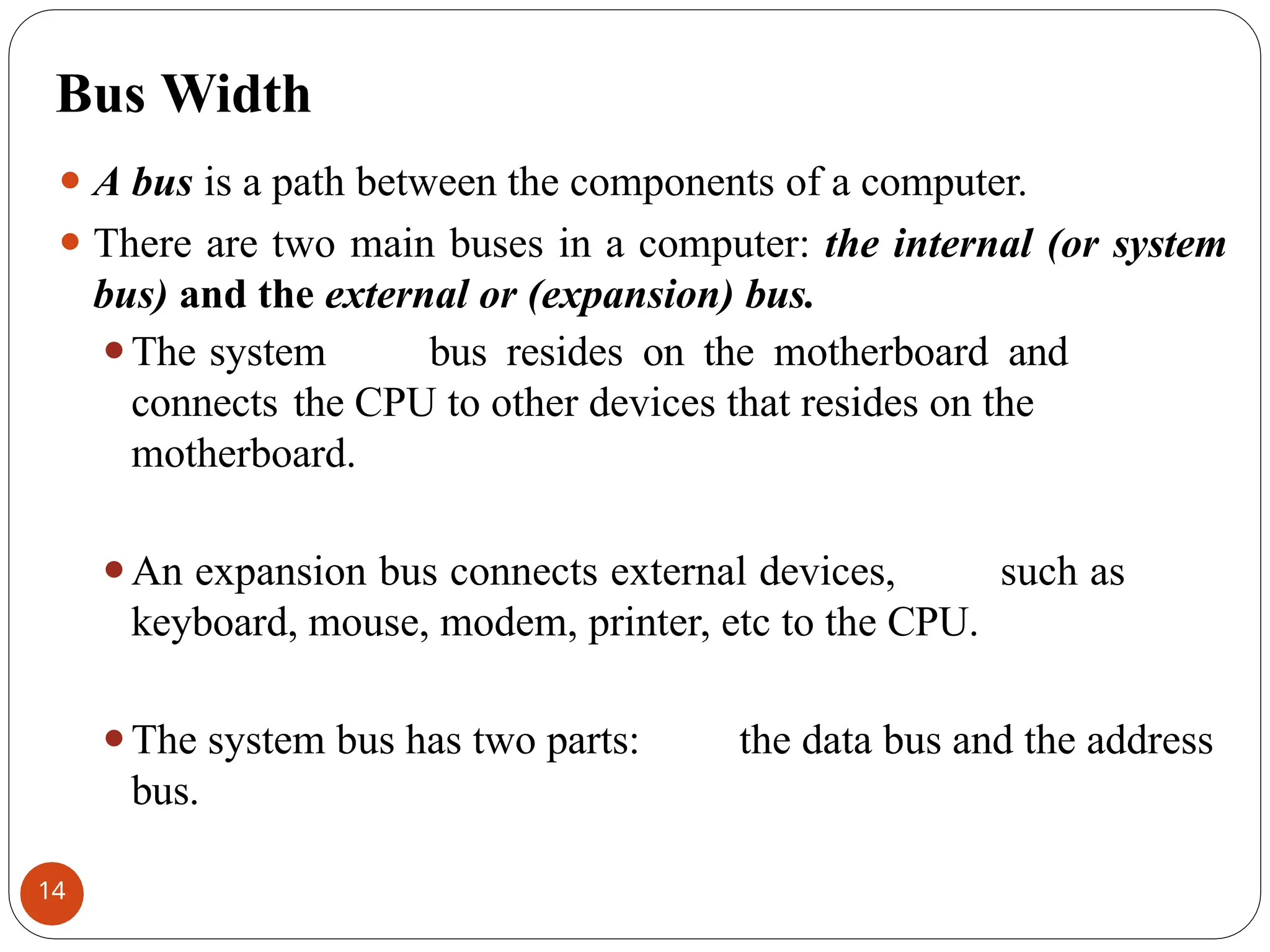 Bus Width
⚫ A bus is a path between the components of a computer.
⚫ There are two main buses in a computer: the internal (or system
bus) and the external or (expansion) bus.
⚫The system bus resides on the motherboard and
connects the CPU to other devices that resides on the
motherboard.
⚫An expansion bus connects external devices, such as
keyboard, mouse, modem, printer, etc to the CPU.
⚫The system bus has two parts: the data bus and the address
bus.
14
 