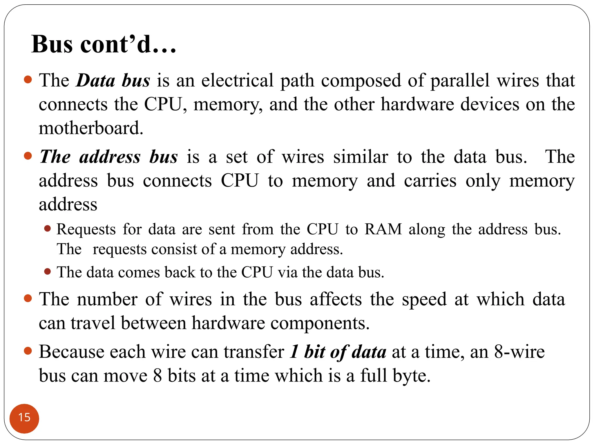 Bus cont’d…
⚫ The Data bus is an electrical path composed of parallel wires that
connects the CPU, memory, and the other hardware devices on the
motherboard.
⚫ The address bus is a set of wires similar to the data bus. The
address bus connects CPU to memory and carries only memory
address
⚫ Requests for data are sent from the CPU to RAM along the address bus.
The requests consist of a memory address.
⚫ The data comes back to the CPU via the data bus.
⚫ The number of wires in the bus affects the speed at which data
can travel between hardware components.
⚫ Because each wire can transfer 1 bit of data at a time, an 8-wire
bus can move 8 bits at a time which is a full byte.
15
 