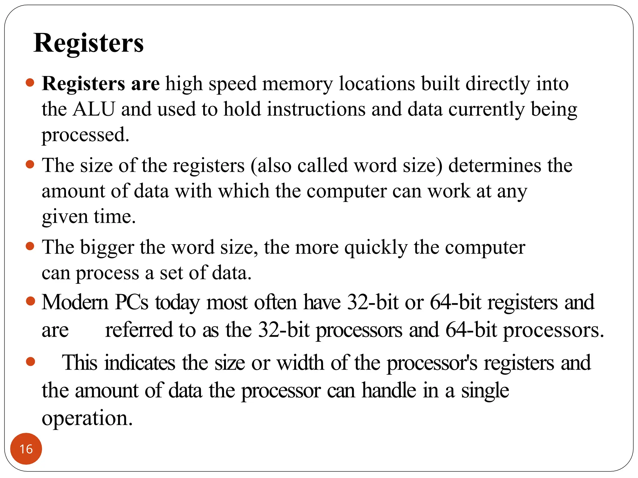 Registers
⚫ Registers are high speed memory locations built directly into
the ALU and used to hold instructions and data currently being
processed.
⚫ The size of the registers (also called word size) determines the
amount of data with which the computer can work at any
given time.
⚫ The bigger the word size, the more quickly the computer
can process a set of data.
⚫Modern PCs today most often have 32-bit or 64-bit registers and
are referred to as the 32-bit processors and 64-bit processors.
⚫ This indicates the size or width of the processor's registers and
the amount of data the processor can handle in a single
operation.
16
 
