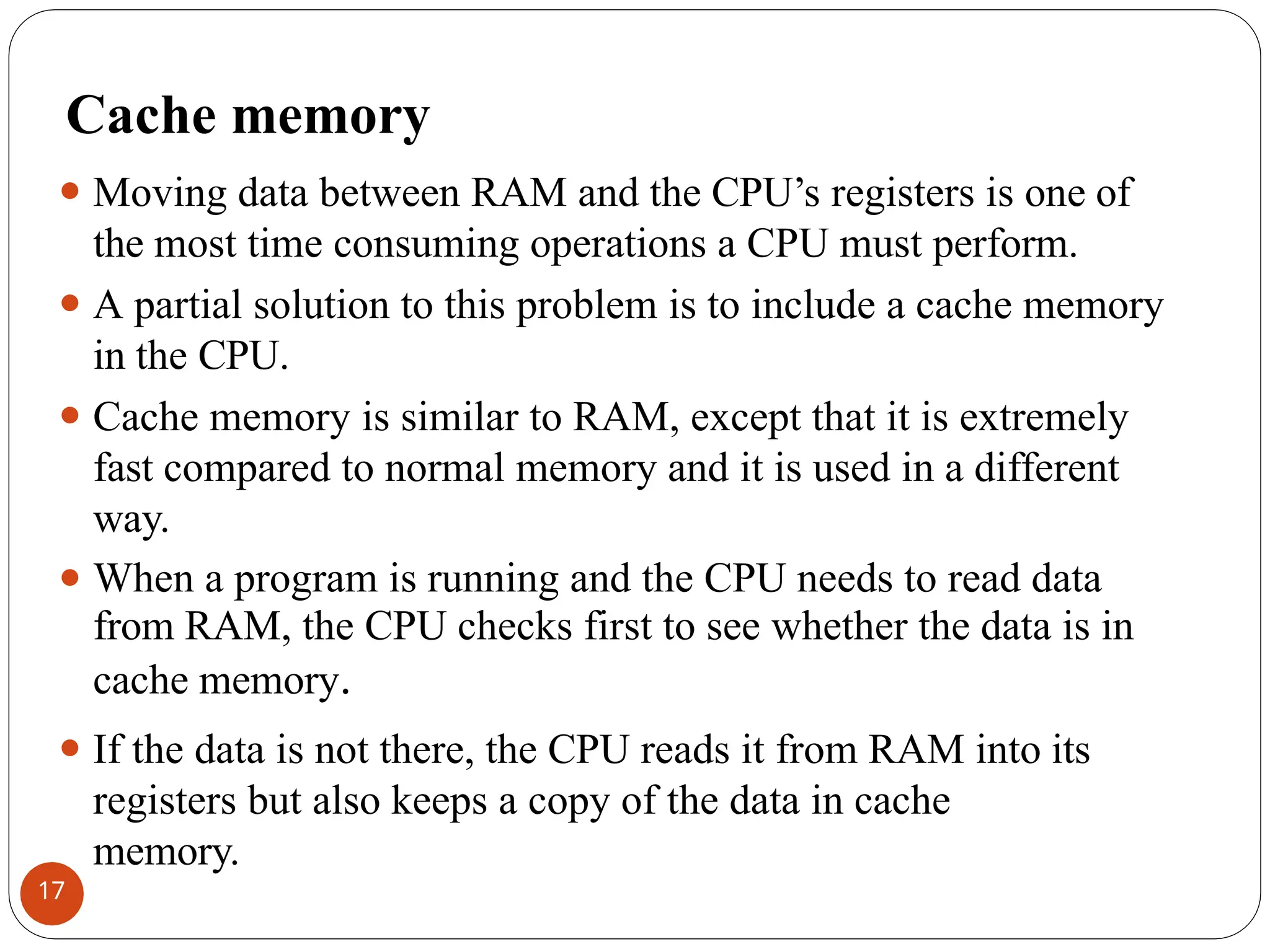 Cache memory
⚫ Moving data between RAM and the CPU’s registers is one of
the most time consuming operations a CPU must perform.
⚫ A partial solution to this problem is to include a cache memory
in the CPU.
⚫ Cache memory is similar to RAM, except that it is extremely
fast compared to normal memory and it is used in a different
way.
⚫ When a program is running and the CPU needs to read data
from RAM, the CPU checks first to see whether the data is in
cache memory.
⚫ If the data is not there, the CPU reads it from RAM into its
registers but also keeps a copy of the data in cache
memory.
17
 