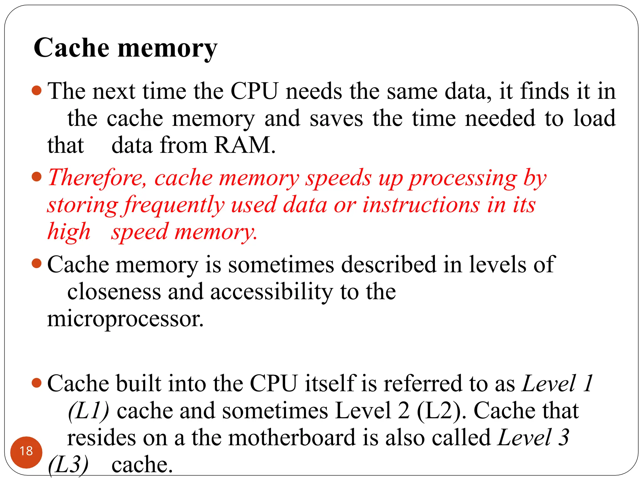 Cache memory
⚫The next time the CPU needs the same data, it finds it in
the cache memory and saves the time needed to load
that data from RAM.
⚫Therefore, cache memory speeds up processing by
storing frequently used data or instructions in its
high speed memory.
⚫Cache memory is sometimes described in levels of
closeness and accessibility to the
microprocessor.
⚫Cache built into the CPU itself is referred to as Level 1
(L1) cache and sometimes Level 2 (L2). Cache that
resides on a the motherboard is also called Level 3
(L3) cache.
18
 