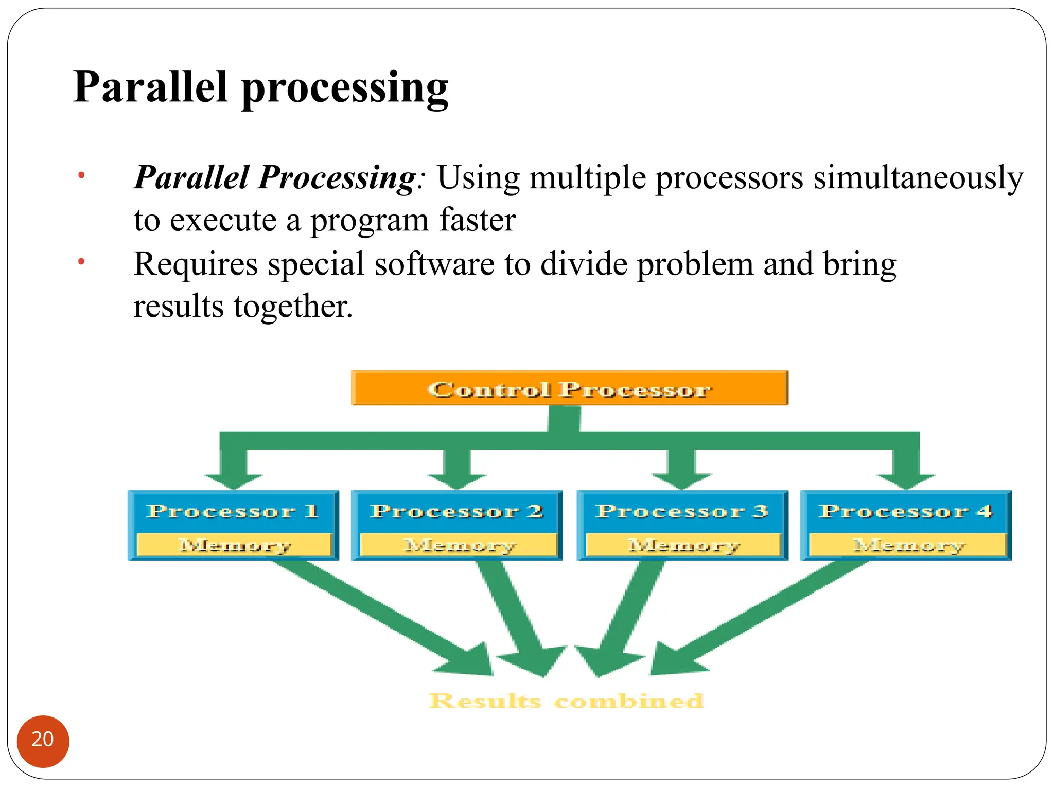 Parallel processing
• Parallel Processing: Using multiple processors simultaneously
to execute a program faster
• Requires special software to divide problem and bring
results together.
20
 