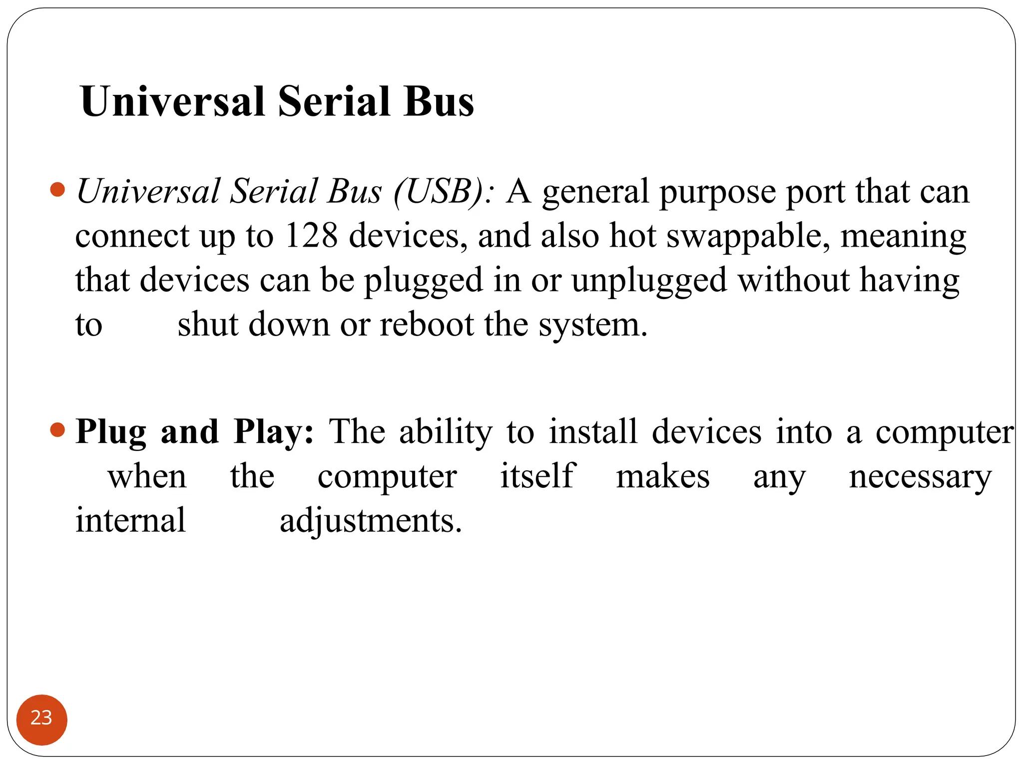 Universal Serial Bus
⚫Universal Serial Bus (USB): A general purpose port that can
connect up to 128 devices, and also hot swappable, meaning
that devices can be plugged in or unplugged without having
to shut down or reboot the system.
⚫Plug and Play: The ability to install devices into a computer
when the computer itself makes any necessary
internal adjustments.
23
 