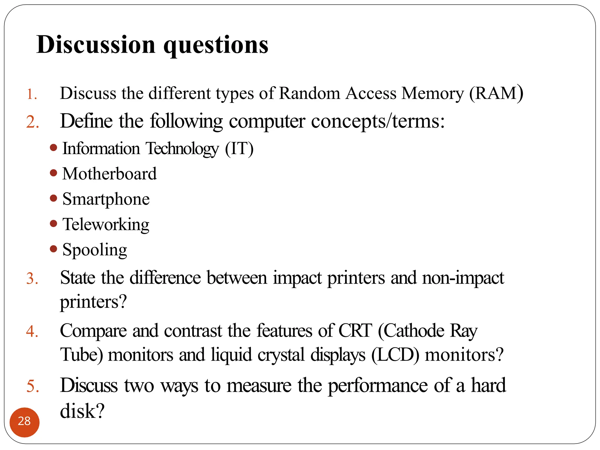 Discussion questions
1. Discuss the different types of Random Access Memory (RAM)
2. Define the following computer concepts/terms:
⚫Information Technology (IT)
⚫Motherboard
⚫Smartphone
⚫Teleworking
⚫Spooling
3. State the difference between impact printers and non-impact
printers?
4. Compare and contrast the features of CRT (Cathode Ray
Tube) monitors and liquid crystal displays (LCD) monitors?
5. Discuss two ways to measure the performance of a hard
disk?
28
 