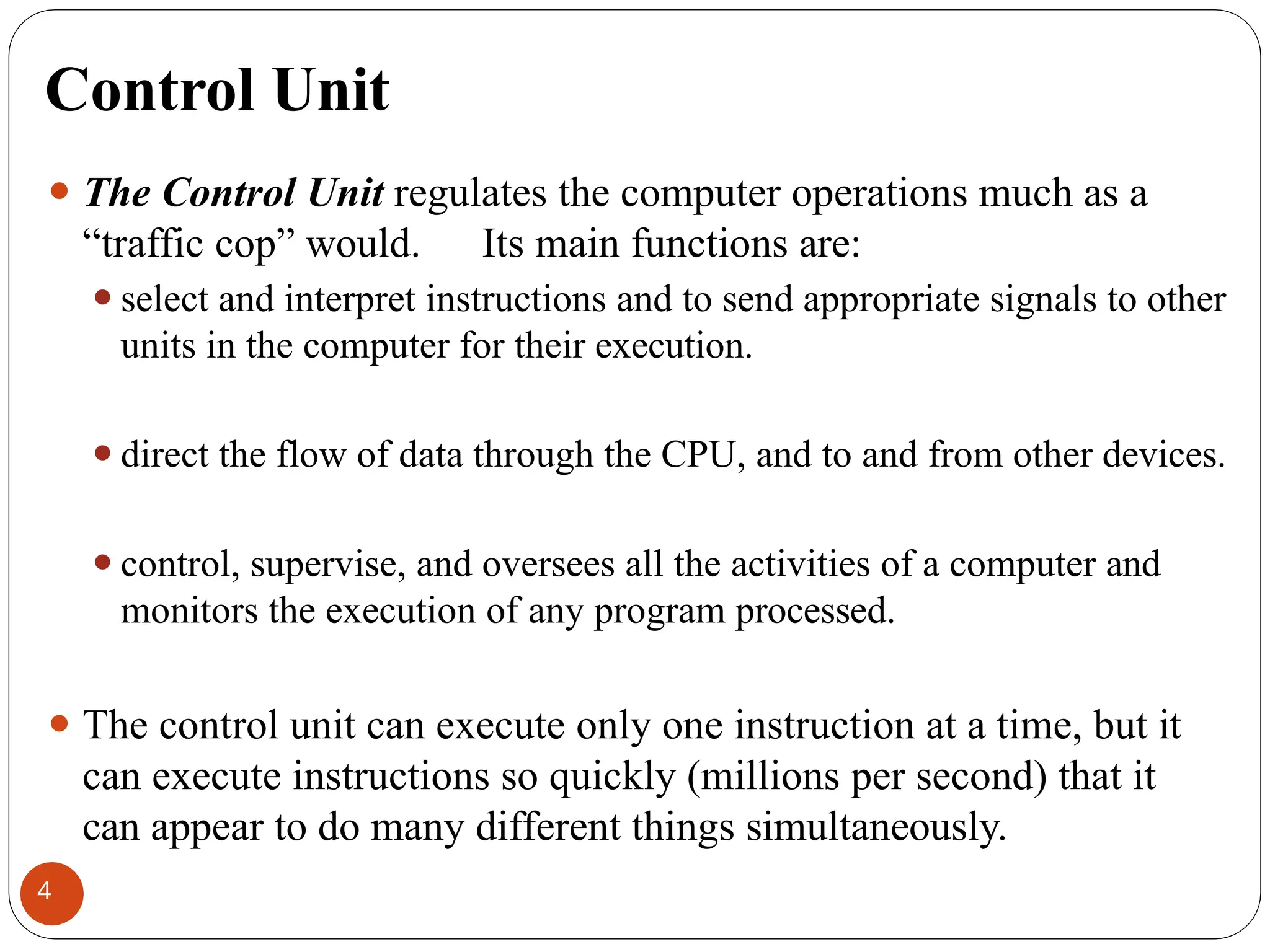 Control Unit
⚫ The Control Unit regulates the computer operations much as a
“traffic cop” would. Its main functions are:
⚫select and interpret instructions and to send appropriate signals to other
units in the computer for their execution.
⚫direct the flow of data through the CPU, and to and from other devices.
⚫control, supervise, and oversees all the activities of a computer and
monitors the execution of any program processed.
⚫ The control unit can execute only one instruction at a time, but it
can execute instructions so quickly (millions per second) that it
can appear to do many different things simultaneously.
4
 