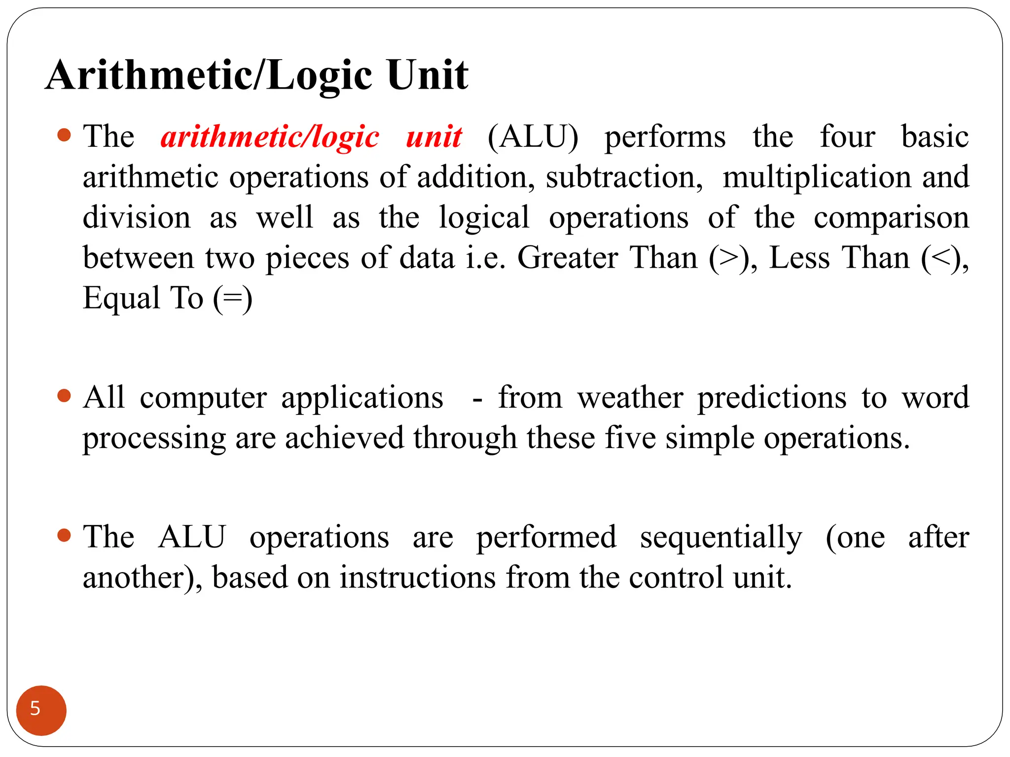 Arithmetic/Logic Unit
⚫ The arithmetic/logic unit (ALU) performs the four basic
arithmetic operations of addition, subtraction, multiplication and
division as well as the logical operations of the comparison
between two pieces of data i.e. Greater Than (>), Less Than (<),
Equal To (=)
⚫ All computer applications - from weather predictions to word
processing are achieved through these five simple operations.
⚫ The ALU operations are performed sequentially (one after
another), based on instructions from the control unit.
5
 