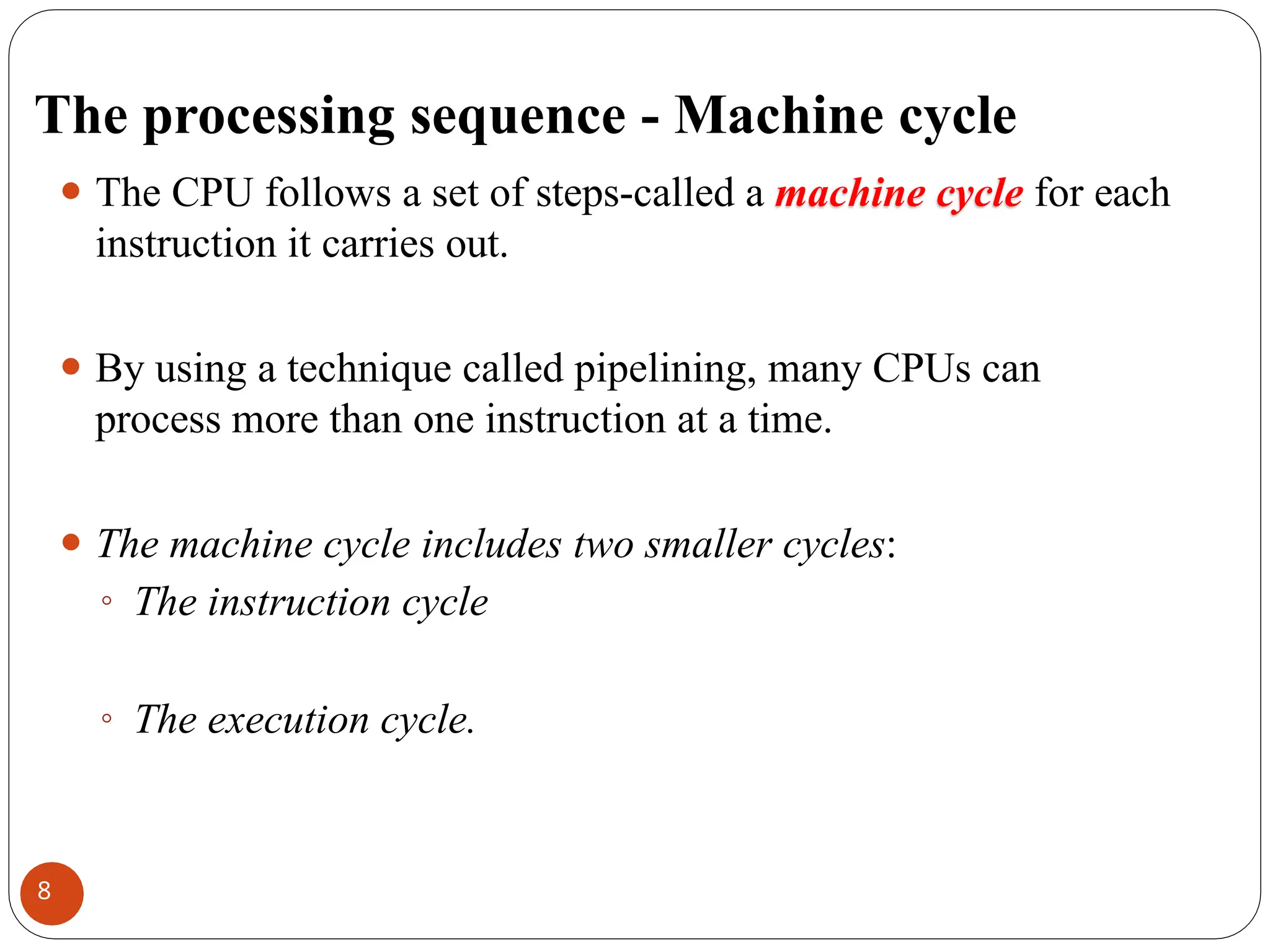 The processing sequence - Machine cycle
⚫ The CPU follows a set of steps-called a machine cycle for each
instruction it carries out.
⚫ By using a technique called pipelining, many CPUs can
process more than one instruction at a time.
⚫ The machine cycle includes two smaller cycles:
◦ The instruction cycle
◦ The execution cycle.
8
 