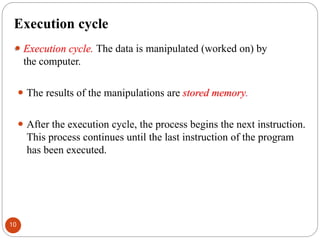 Execution cycle
⚫ Execution cycle. The data is manipulated (worked on) by
the computer.
⚫ The results of the manipulations are stored memory.
⚫ After the execution cycle, the process begins the next instruction.
This process continues until the last instruction of the program
has been executed.
10
 