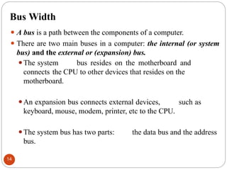 Bus Width
⚫ A bus is a path between the components of a computer.
⚫ There are two main buses in a computer: the internal (or system
bus) and the external or (expansion) bus.
⚫The system bus resides on the motherboard and
connects the CPU to other devices that resides on the
motherboard.
⚫An expansion bus connects external devices, such as
keyboard, mouse, modem, printer, etc to the CPU.
⚫The system bus has two parts: the data bus and the address
bus.
14
 