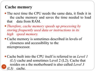 Cache memory
⚫The next time the CPU needs the same data, it finds it in
the cache memory and saves the time needed to load
that data from RAM.
⚫Therefore, cache memory speeds up processing by
storing frequently used data or instructions in its
high speed memory.
⚫Cache memory is sometimes described in levels of
closeness and accessibility to the
microprocessor.
⚫Cache built into the CPU itself is referred to as Level 1
(L1) cache and sometimes Level 2 (L2). Cache that
resides on a the motherboard is also called Level 3
(L3) cache.
18
 