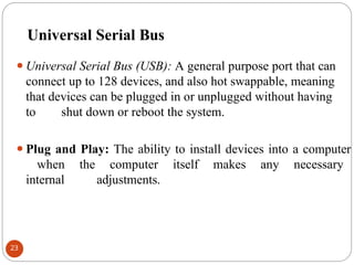Universal Serial Bus
⚫Universal Serial Bus (USB): A general purpose port that can
connect up to 128 devices, and also hot swappable, meaning
that devices can be plugged in or unplugged without having
to shut down or reboot the system.
⚫Plug and Play: The ability to install devices into a computer
when the computer itself makes any necessary
internal adjustments.
23
 
