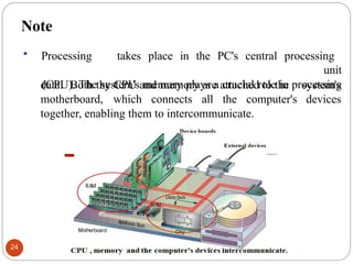 Note
• Processing takes place in the PC's central processing
unit
(CPU). The system's memory plays a crucial role in processing
system's
devices
data. Both the CPU and memory are attached to the
motherboard, which connects all the computer's
together, enabling them to intercommunicate.
24
 