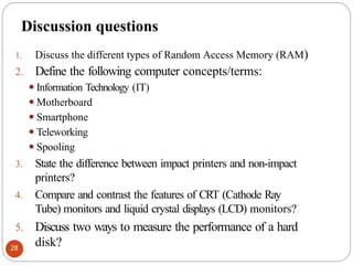Discussion questions
1. Discuss the different types of Random Access Memory (RAM)
2. Define the following computer concepts/terms:
⚫Information Technology (IT)
⚫Motherboard
⚫Smartphone
⚫Teleworking
⚫Spooling
3. State the difference between impact printers and non-impact
printers?
4. Compare and contrast the features of CRT (Cathode Ray
Tube) monitors and liquid crystal displays (LCD) monitors?
5. Discuss two ways to measure the performance of a hard
disk?
28
 