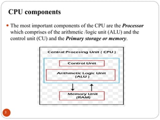 CPU components
⚫ The most important components of the CPU are the Processor
which comprises of the arithmetic /logic unit (ALU) and the
control unit (CU) and the Primary storage or memory.
3
 