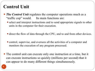 Control Unit
⚫ The Control Unit regulates the computer operations much as a
“traffic cop” would. Its main functions are:
⚫select and interpret instructions and to send appropriate signals to other
units in the computer for their execution.
⚫direct the flow of data through the CPU, and to and from other devices.
⚫control, supervise, and oversees all the activities of a computer and
monitors the execution of any program processed.
⚫ The control unit can execute only one instruction at a time, but it
can execute instructions so quickly (millions per second) that it
can appear to do many different things simultaneously.
4
 