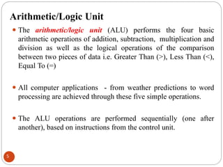Arithmetic/Logic Unit
⚫ The arithmetic/logic unit (ALU) performs the four basic
arithmetic operations of addition, subtraction, multiplication and
division as well as the logical operations of the comparison
between two pieces of data i.e. Greater Than (>), Less Than (<),
Equal To (=)
⚫ All computer applications - from weather predictions to word
processing are achieved through these five simple operations.
⚫ The ALU operations are performed sequentially (one after
another), based on instructions from the control unit.
5
 