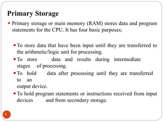 Primary Storage
⚫ Primary storage or main memory (RAM) stores data and program
statements for the CPU. It has four basic purposes;
⚫To store data that have been input until they are transferred to
the arithmetic/logic unit for processing.
⚫To store data and results during intermediate
stages of processing.
⚫To hold data after processing until they are transferred
to an
output device.
⚫To hold program statements or instructions received from input
devices and from secondary storage.
6
 