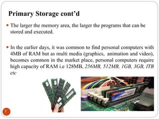 Primary Storage cont’d
⚫ The larger the memory area, the larger the programs that can be
stored and executed.
⚫ In the earlier days, it was common to find personal computers with
4MB of RAM but as multi media (graphics, animation and video),
becomes common in the market place, personal computers require
high capacity of RAM i.e 128MB, 256MB, 512MB, 1GB, 3GB, ITB
etc
7
 