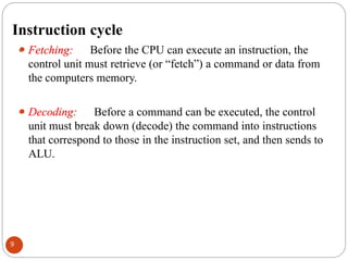 Instruction cycle
⚫ Fetching: Before the CPU can execute an instruction, the
control unit must retrieve (or “fetch”) a command or data from
the computers memory.
⚫ Decoding: Before a command can be executed, the control
unit must break down (decode) the command into instructions
that correspond to those in the instruction set, and then sends to
ALU.
9
 