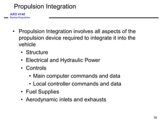 ARO 4140
Rocket Propulsion
16
Propulsion Integration
• Propulsion Integration involves all aspects of the
propulsion device required to integrate it into the
vehicle
• Structure
• Electrical and Hydraulic Power
• Controls
• Main computer commands and data
• Local controller commands and data
• Fuel Supplies
• Aerodynamic inlets and exhausts
 
