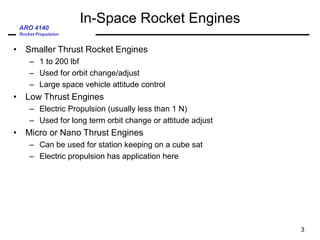 ARO 4140
Rocket Propulsion
In-Space Rocket Engines
• Smaller Thrust Rocket Engines
– 1 to 200 lbf
– Used for orbit change/adjust
– Large space vehicle attitude control
• Low Thrust Engines
– Electric Propulsion (usually less than 1 N)
– Used for long term orbit change or attitude adjust
• Micro or Nano Thrust Engines
– Can be used for station keeping on a cube sat
– Electric propulsion has application here
3
 