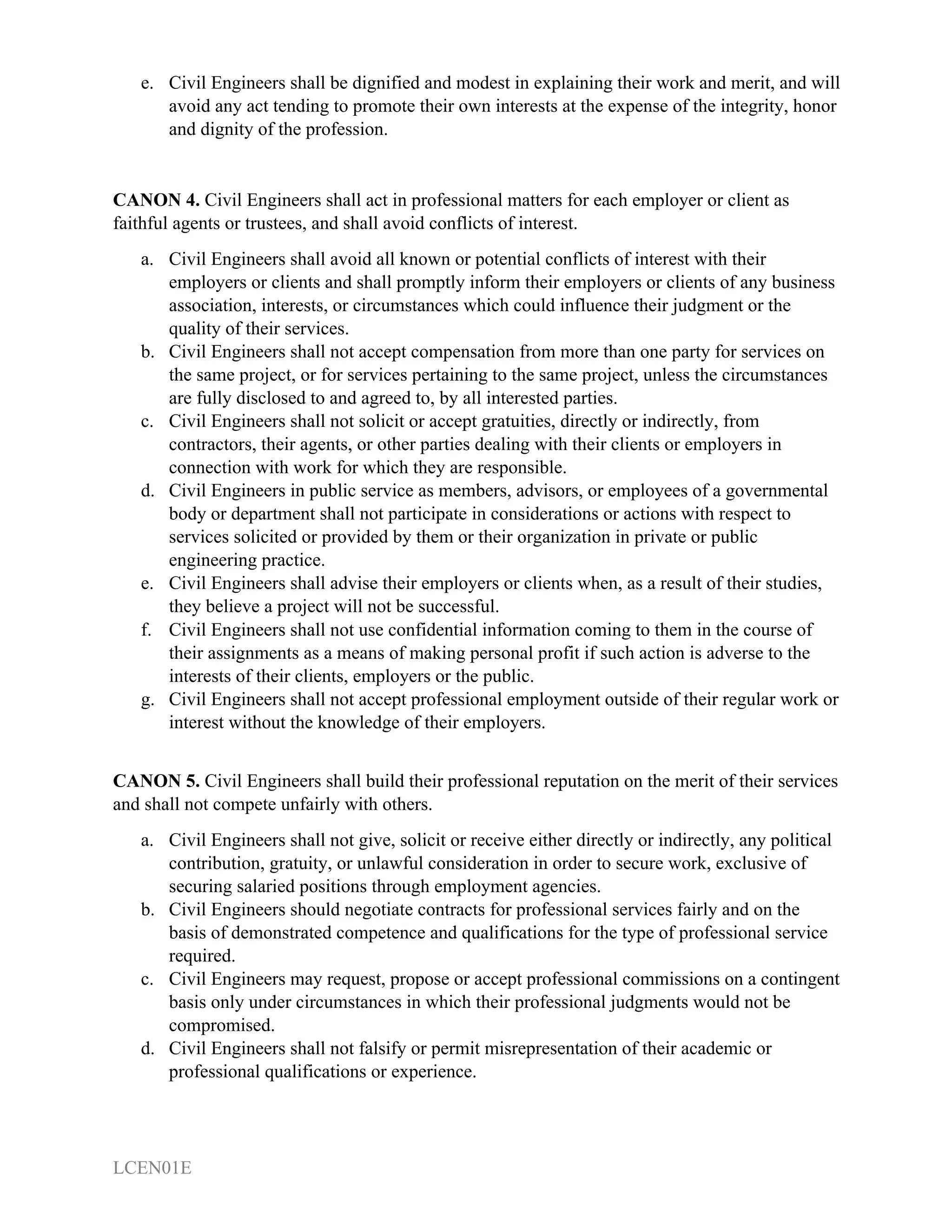 LCEN01E
e. Civil Engineers shall be dignified and modest in explaining their work and merit, and will
avoid any act tending to promote their own interests at the expense of the integrity, honor
and dignity of the profession.
CANON 4. Civil Engineers shall act in professional matters for each employer or client as
faithful agents or trustees, and shall avoid conflicts of interest.
a. Civil Engineers shall avoid all known or potential conflicts of interest with their
employers or clients and shall promptly inform their employers or clients of any business
association, interests, or circumstances which could influence their judgment or the
quality of their services.
b. Civil Engineers shall not accept compensation from more than one party for services on
the same project, or for services pertaining to the same project, unless the circumstances
are fully disclosed to and agreed to, by all interested parties.
c. Civil Engineers shall not solicit or accept gratuities, directly or indirectly, from
contractors, their agents, or other parties dealing with their clients or employers in
connection with work for which they are responsible.
d. Civil Engineers in public service as members, advisors, or employees of a governmental
body or department shall not participate in considerations or actions with respect to
services solicited or provided by them or their organization in private or public
engineering practice.
e. Civil Engineers shall advise their employers or clients when, as a result of their studies,
they believe a project will not be successful.
f. Civil Engineers shall not use confidential information coming to them in the course of
their assignments as a means of making personal profit if such action is adverse to the
interests of their clients, employers or the public.
g. Civil Engineers shall not accept professional employment outside of their regular work or
interest without the knowledge of their employers.
CANON 5. Civil Engineers shall build their professional reputation on the merit of their services
and shall not compete unfairly with others.
a. Civil Engineers shall not give, solicit or receive either directly or indirectly, any political
contribution, gratuity, or unlawful consideration in order to secure work, exclusive of
securing salaried positions through employment agencies.
b. Civil Engineers should negotiate contracts for professional services fairly and on the
basis of demonstrated competence and qualifications for the type of professional service
required.
c. Civil Engineers may request, propose or accept professional commissions on a contingent
basis only under circumstances in which their professional judgments would not be
compromised.
d. Civil Engineers shall not falsify or permit misrepresentation of their academic or
professional qualifications or experience.
 