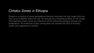 Climatic Zones in Ethiopia
Ethiopia is a country of varied geographical features; physically the land ranges from sea
level up to 4,500mts above the sea. The altitude has a moderating effect on the climate.
The traditional climatic zones are reflections of the relationship between altitude and
temperature. The traditional climatic zoning does not consider the effct of humidity,
rainfall, and vegetation on comfort.
 