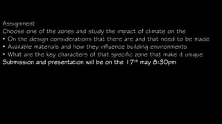 Assignment
Choose one of the zones and study the impact of climate on the
• On the design considerations that there are and that need to be made
• Available materials and how they influence building environments
• What are the key characters of that specific zone that make it unique
Submission and presentation will be on the 17th may 8:30pm
 