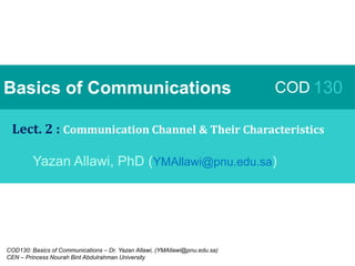 COD130: Basics of Communications – Dr. Yazan Allawi, (YMAllawi@pnu.edu.sa)
CEN – Princess Nourah Bint Abdulrahman University
Basics of Communications COD 130
Lect. 2 : Communication Channel & Their Characteristics
Yazan Allawi, PhD (YMAllawi@pnu.edu.sa)
 
