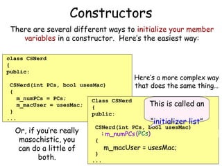 Constructors
There are several different ways to initialize your member
variables in a constructor. Here’s the easiest way:
class CSNerd
{
public:
CSNerd(int PCs, bool usesMac)
{
m_numPCs = PCs;
Class CSNerd
m_macUser = usesMac;
{
}
public:
...

Or, if you’re really
masochistic, you
can do a little of
both.

Here’s a more complex way
that does the same thing…

This is called an
“initializer list”

CSNerd(int PCs, bool usesMac)
{

: m_numPCs (PCs) , m_macUser (usesMac)

}
...

// I don’t need to do anything!
m_macUser = usesMac;

 