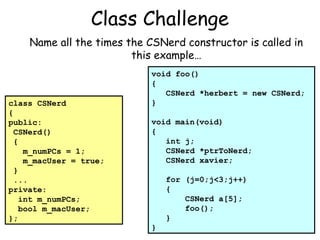 Class Challenge
Name all the times the CSNerd constructor is called in
this example…

class CSNerd
{
public:
CSNerd()
{
m_numPCs = 1;
m_macUser = true;
}
...
private:
int m_numPCs;
bool m_macUser;
};

void foo()
{
CSNerd *herbert = new CSNerd;
}
void main(void)
{
int j;
CSNerd *ptrToNerd;
CSNerd xavier;
for (j=0;j<3;j++)
{
CSNerd a[5];
foo();
}
}

 