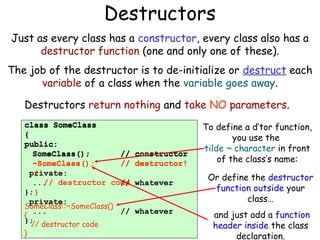 Destructors
Just as every class has a constructor, every class also has a
destructor function (one and only one of these).
The job of the destructor is to de-initialize or destruct each
variable of a class when the variable goes away.
Destructors return nothing and take NO parameters.
class SomeClass
{
public:
SomeClass();
//
~SomeClass()
~SomeClass();
//
{
private:
//
... destructor code
//
}; }
private:
SomeClass::~SomeClass()
...
//
{
};
// destructor code
}

constructor
destructor!
whatever
whatever

To define a d’tor function,
you use the
tilde ~ character in front
of the class’s name:
Or define the destructor
function outside your
class…
and just add a function
header inside the class
declaration.

 