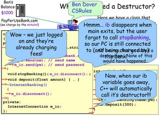 Ben’s
Balance:
$990
$1290
$1270
$1280
$1260
$1000
PayPerUseBank.com

(we charge by the minute!)

Ben we need a Destructor?
Why doDover
CSRules

Here we have a class that
allows ib disappears banking.
Hmmm… us to do internetwhen

$300
CSRules
Ben Dover
Let’s see but the user
main exits,what happens when
class InternetBanking
Wow – we just logged
we use this class without a
forgot to call stopBanking,
{
destructor.
public:on and they’re
so our PC is still connected
voidalready charging
startBanking(string nm,string pw)
Of course, had we added
to (and being charged by) a
{
fees!
m_ic.connect(“payperusebank.com”);
destructor… None of this
the bank!
m_ic.send(nm); // send name
m_ic.send(pw); // send password

}

would have happened…

int main(void)

void stopBanking(){ m_ic.disconnect(); }
{
Now, when ourib
ib
void deposit(float amount) { … }
InternetBanking ib;
variable goes away,
~InternetBanking()
C++ will automatically
{
string name, pw;
m_ic.disconnect();
cin >> name >> pw;
call it’s destructor!!!
}
ib.startBanking(name,pw);
private:
ib.deposit(300);
InternetConnection m_ic;
}
};

 