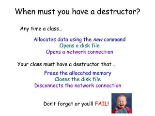 When must you have a destructor?
Any time a class…
Allocates data using the new command
Opens a disk file
Opens a network connection
Your class must have a destructor that…
Frees the allocated memory
Closes the disk file
Disconnects the network connection
Don’t forget or you’ll FAIL!

 