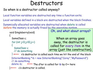 Destructors
So when is a destructor called anyway?
Local function variables are destructed any time a function exits.
Local variables defined in a block are destructed when the block finishes.
Dynamically allocated variables are destructed when delete is called
before the memory is actually freed by the operating system.
void Dingleberry(void)
{
SomeClass c;

Oh, and what about arrays?

When an array goes
away, the destructor is
called for every item in the
array (just like construction).

for (int j=0;j<10;j++)
{
SomeClass v;
// do something
}
v’s destructor is called each time we hit the end of the block
InternetBanking *ib = new InternetBanking(“Carey”,”MyPassword”);
// do something
delete ib;
The d’tor is called for ib by C++ here
c’s destructor is called.
}

 