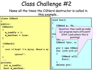 Class Challenge #2
Name all the times the CSNerd destructor is called in
this example…
class CSNerd
{
public:
CSNerd()
{
m_numPCs = 1;
m_macUser = true;
}
~CSNerd()
{

void foo()
{
CSNerd a, *b;
}
Question: How could we make
our program more efficient?
void main(void) where this is
(Hint: Look
{
pointing)
int j;
CSNerd *ptr, x;
ptr = new CSNerd;
for (j=0;j<3;j++)
{
CSNerd a[5];
foo();
}
delete ptr;

cout <<“Argh! I’m dying. Where’s my
iphone?”;

}
...
private:
int m_numPCs;
bool m_macUser;

}

 