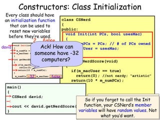 Constructors: Class Initialization

Every class should have
an initialization function
that can be used to
reset new variables
before they’re used.

class CSNerd
{
public:
void Init(int PCs, bool usesMac)
{
2 false
m_numPCs = PCs; // # of PCs owned
void Init(int PCs, bool usesMac)
Ack! How can
david {
m_macUser = usesMac;
m_numPCs = PCs;
m_macUser = usesMac;
}
someone have -32
}

computers?
10*2 = 20 int

int getNerdScore(void)
{
if(m_macUser == true)
return(0);
return(10 * m_numPCs);
}
m_numPCs

-32

m_macUser

getNerdScore(void)

{

false

if(m_macUser == true)
return(0); //not nerdy; “artistic”
return(10 * m_numPCs);

}
main()
{
private:
CSNerd david;
int m_numPCs;
Right! Our programmer might
But all simple variables
Well, remember, there’s one problem
david.Init(2,false); // geeky So if you forget to call the Init
bool m_macUser;
forget with such anInit
to call the Init
(e.g., ints, bools, CSNerd’s member
cout << david.getNerdScore(); function, your etc.) in C++ start out
};
function before values. Not
variables will have randomusing is it?
}
with random function… What the
values unless they’re

what you’d want.
variable…Here’s ahappen?
explicitly What’ll hint!
initialized!

 