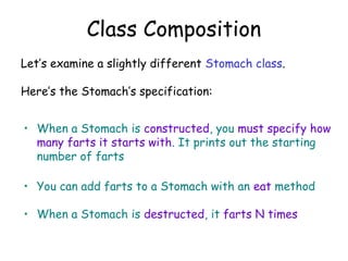 Class Composition
Let’s examine a slightly different Stomach class.
Here’s the Stomach’s specification:
• When a Stomach is constructed, you must specify how
many farts it starts with. It prints out the starting
number of farts
• You can add farts to a Stomach with an eat method
• When a Stomach is destructed, it farts N times

 