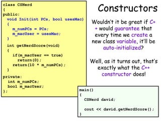 class CSNerd
{
public:
void Init(int PCs, bool usesMac)
{
m_numPCs = PCs;
m_macUser = usesMac;
}
int getNerdScore(void)
{
if(m_macUser == true)
return(0);
return(10 * m_numPCs);
}
private:
int m_numPCs;
bool m_macUser;
};

Constructors
Wouldn’t it be great if C+
+ would guarantee that
every time we create a
new class variable, it’ll be
auto-initialized?
Well, as it turns out, that’s
exactly what the C++
constructor does!

main()
{
CSNerd david;
cout << david.getNerdScore();
}

 