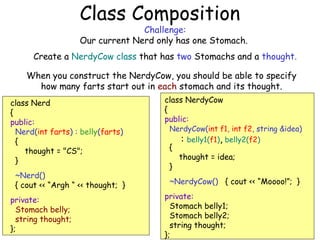 Class Composition

Challenge:
Our current Nerd only has one Stomach.

Create a NerdyCow class that has two Stomachs and a thought.
When you construct the NerdyCow, you should be able to specify
how many farts start out in each stomach and its thought.
class Nerd
{
public:
Nerd(int farts) : belly(farts)
{
thought = "CS";
}
~Nerd()
{ cout << “Argh “ << thought; }
private:
Stomach belly;
string thought;
};

class NerdyCow
{
public:

NerdyCow(int f1, int f2, string &idea)
: belly1(f1), belly2(f2)

{
}

thought = idea;

~NerdyCow() { cout << “Moooo!”; }
private:
Stomach belly1;
Stomach belly2;
string thought;
};

 