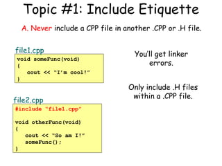 Topic #1: Include Etiquette
A. Never include a CPP file in another .CPP or .H file.
file1.cpp
void someFunc(void)
{
cout << “I’m cool!”
}

file2.cpp
#include “file1.cpp”
void otherFunc(void)
{
cout << “So am I!”
someFunc();
}

You’ll get linker
errors.
Only include .H files
within a .CPP file.

 