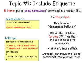 Topic #1: Include Etiquette
B. Never put a “using namespace” command in a header file.
someHeader.h
#include <iostream>
using namespace std;

hello.cpp
#include “someHeader.h”
// BUT I DON’T WANT THAT
// NAMESPACE! YOU BASTARD!
int main()
{
cout << “Hello world!”;
}

So this is bad…
This is called
“Namespace Pollution”
Why? The .H file is
forcing CPP files that
include it to use its
namespace.
And that’s just selfish.
Instead, just move the “using”
commands into your C++ files.

 