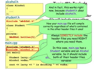 alcohol.h
class Alcohol
{
...
};

student.h

#include “redbull.h”
"alcohol.h"
class Student
{
...
private:
RedBull bottles[5];
Alcohol
};

main.cpp

#include “student.h”
#include "alcohol.h"
int main()
{

Student larry;
Alcohol vodka;

Topic #1: Include
And in fact, this works right
Etiquette
now, because student.h does
include alcohol.h.

C. Never assume that a header
file will include some other
header file will you.
Now your main.cpp fileif the author
But what happens forcompile

correctly regardlessdecides to change
of student.h of what’s contained
in the otherimplementation?
What can you do?
it’s header files it uses!

Always DIRECTLY include the
header files you need RIGHT
where you need them.
main.cpp defines an Alcohol variable
but Utoh! Now main.cpp no longer
it doesn’t #include"alcohol.h".
In this case, main.cpp has a
compiles! 
Why? Student variable student.h will
It assumes that and an Alcohol
variable. So doesn’t it.
just Because itit shouldinclude
Why?include alcohol.h for include
both of their header files.
alcohol.h but it defines an Alcohol
variable!

cout << larry << “ is drinking “ << vodka;
}

 