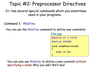 Topic #2: Preprocessor Directives
C++ has several special commands which you sometimes
need in your programs.
Command 1: #define
You can use the #define command to define new constants:

file.cpp
#define PI 3.14159
#define FOOBAR
void someFunc(void)
{
cout << PI;
}

You can also use #define to define a new constant without
specifying a value! Why you ask? We’ll see!

 