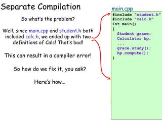 Separate Compilation
calc.h

student.h

So what’s
problem?
class Calculator the#include “calc.h”
{
class Student
public:
Well, since main.cpp and student.h both
{
void compute();
included calc.h, we ended up with two
public:
...
That’s bad!
}; definitions of Calc! void study()
...
private:
calc.cpp
This can result in a compiler error!
Calculator myCalc;
#include “calc.h”
};

main.cpp
#include “student.h”
#include “calc.h”
int main()
{
Student grace;
Calculator hp;
...
grace.study();
hp.compute();
}

main.cpp

class Student we fix it, you ask?
#include “student.h”
int Calc::compute()
So how do
student.cpp
{
#include “calc.h”
#include “student.h”
main.cpp
public:
...
Here’s how…
int main()
#include “student.h”
} void study()
int Student::study()
...
{
{
private:
Student
int main()grace;
Calculator myCalc; cout << myCalc.compute();{ Calculator hp;
}
};
...
Student grace;
grace.study();
...
Your main program first includes calc.h… again!
Then student.h then
…and finally, main.cpp
hp.compute();
grace.study();
includes student.h…
includes calc.h!
}

 