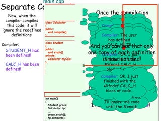 main.cpp

Separate Compilation
calc.h when the
Now,

#ifndef CALC_H
compiler compiles

#ifndef STUDENT_H
#define STUDENT_H

#ifndef CALC_H
#define CALC_H
class Calculator
{
public:
void compute();
};
#endif // for CALC_H

Once the compilation
is done, the compiler
Compiler: Since no
Compiler: all user
discards The of the
one’s defined
STUDENT_H, no
Compiler: SinceI’ll
#has defined
commands...

this code, it will
ignore the redefined
definitions!
Compiler: The user
STUDENT_H. I’ll
keep compiling.
one’s defined
class Calculator
has defined
remember keep
CALC_H, I’llthat!
class Student student.h
{
Compiler:
CALC_H. I’ll
{
And you compiling. that only
can see
public:
public:
#ifndef STUDENT_H remember that!
STUDENT_H has
void study()
one copy of each definition
void compute(); private:
Compiler: Ok, I just
been defined!
#define STUDENT_H
Calculator myCalc;
...
finished with the
is now included!
};
};
CALC_H has been
#include “calc.h”
#ifndef CALC_H
#endif // for STUDENT_H
defined!
block of code…
#endif // for CALC_H
#ifndef CALC_H
class Student
#define CALC_H
Compiler: Ok, I just
class Calculator
{
finished Ok, I this
{
MakeCompiler:with the any
sure you do just
public:
public:
finished with the
void compute(); void study() you Compiler: The
time #ifndef CALC_H files
define header
block of constant
};
#ifndef STUDENT_H
An Add “include#endif a for CALC_H
So what would our //
include guard is
CALC_H code…
...
from now on…
block of defined.
was alreadycode…
int
special check that
fully-compiled main() private:
guards” to each
{
I’ll ignore the code
Student
prevents duplicate grace; Calculator myCalc; your #endif!safer!
program look like
It makes the code
header file. Calculator hp;
until
};
...
header inclusions.
now?
#endif // for STUDENT_H
#define CALC_H

grace.study();
hp.compute();

 