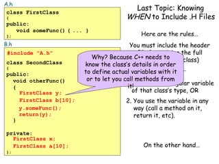 A.h
class FirstClass
{

public:
void someFunc() { ... }
};

B.h
#include “A.h”
class SecondClass
{

public:
void otherFunc()
{
FirstClass y;
FirstClass b[10];
y.someFunc();
return(y);
}
private:
FirstClass x;
FirstClass a[10];
};

Last Topic: Knowing
WHEN to Include .H Files
Here are the rules…

You must include the header
file (containing the full
Why? Because C++ needs toof a class)
definition
know the class’s details in order
to define actual variables Any time…
with it

or to let you call methods from
1. You define a regular variable
it!
of that class’s type, OR
2. You use the variable in any
way (call a method on it,
return it, etc).

On the other hand…

 